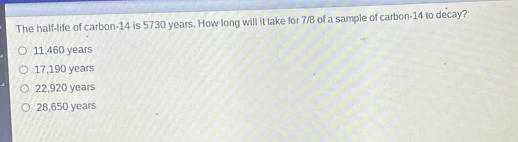the half - life of carbon - 14 is 5730 years. how long will it take for 7/8 of a sample of carbon - 14 to decay?\no 11,460 years\no 17,190 years\no 22,920 years\no 28,650 years