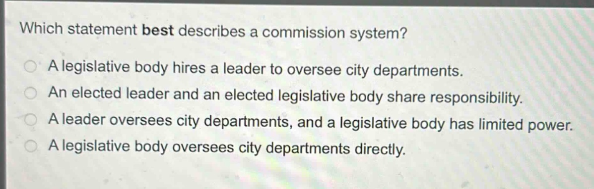 which statement best describes a commission system?\na legislative body hires a leader to oversee city departments.\nan elected leader and an elected legislative body share responsibility.\na leader oversees city departments, and a legislative body has limited power.\na legislative body oversees city departments directly.