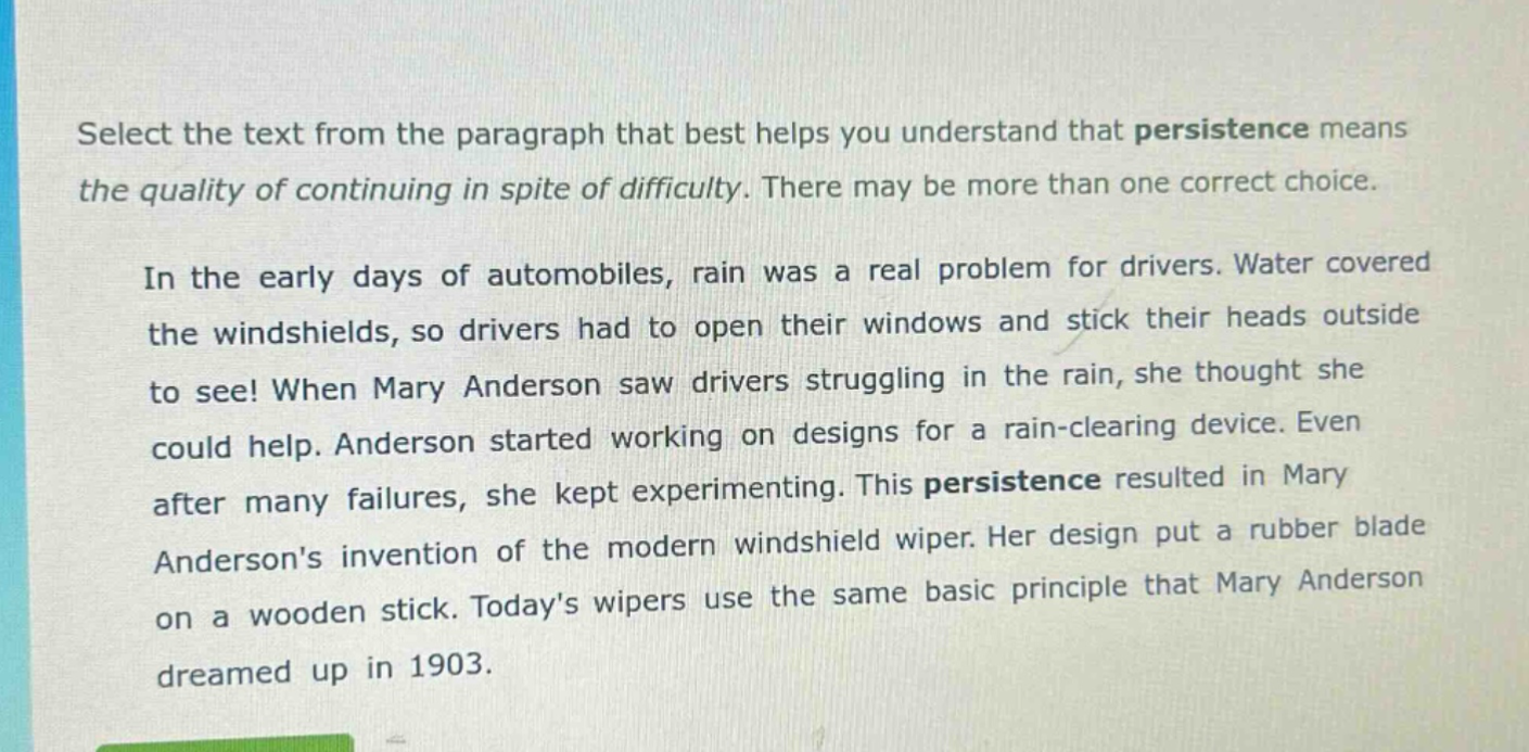 select the text from the paragraph that best helps you understand that persistence means the quality of continuing in spite of difficulty. there may be more than one correct choice.\n\nin the early days of automobiles, rain was a real problem for drivers. water covered the windshields, so drivers had to open their windows and stick their heads outside to see! when mary anderson saw drivers struggling in the rain, she thought she could help. anderson started working on designs for a rain - clearing device. even after many failures, she kept experimenting. this persistence resulted in mary andersons invention of the modern windshield wiper. her design put a rubber blade on a wooden stick. todays wipers use the same basic principle that mary anderson dreamed up in 1903.