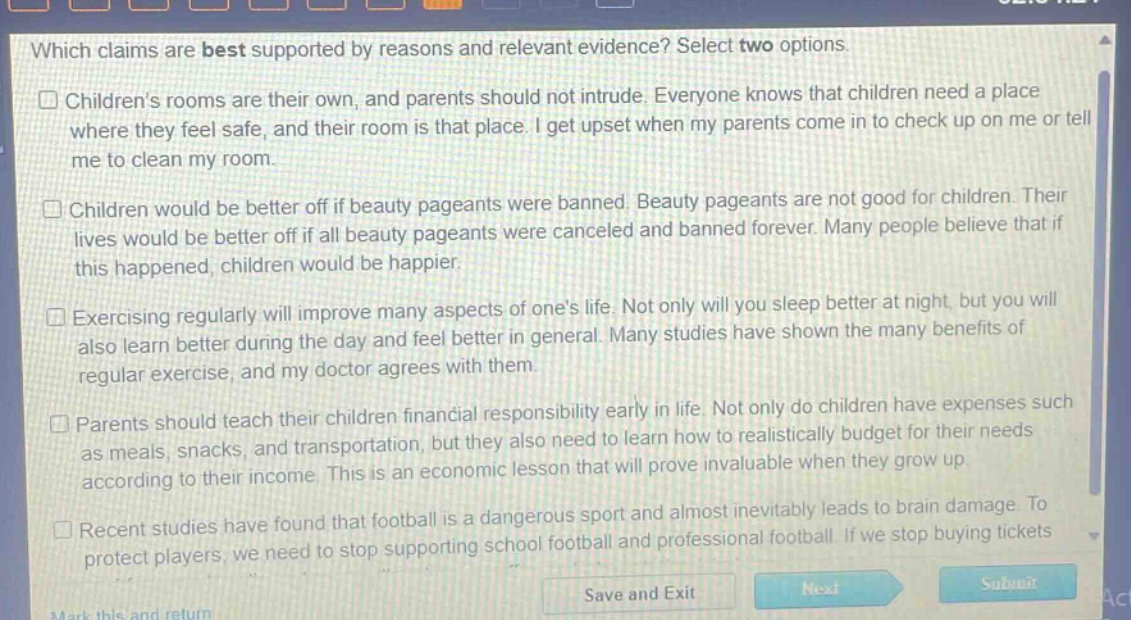 which claims are best supported by reasons and relevant evidence? select two options.\n□ childrens rooms are their own, and parents should not intrude. everyone knows that children need a place where they feel safe, and their room is that place. i get upset when my parents come in to check up on me or tell me to clean my room.\n□ children would be better off if beauty pageants were banned. beauty pageants are not good for children. their lives would be better off if all beauty pageants were canceled and banned forever. many people believe that if this happened, children would be happier.\n□ exercising regularly will improve many aspects of ones life. not only will you sleep better at night, but you will also learn better during the day and feel better in general. many studies have shown the many benefits of regular exercise, and my doctor agrees with them.\n□ parents should teach their children financial responsibility early in life. not only do children have expenses such as meals, snacks, and transportation, but they also need to learn how to realistically budget for their needs according to their income. this is an economic lesson that will prove invaluable when they grow up.\n□ recent studies have found that football is a dangerous sport and almost inevitably leads to brain damage. to protect players, we need to stop supporting school football and professional football. if we stop buying tickets