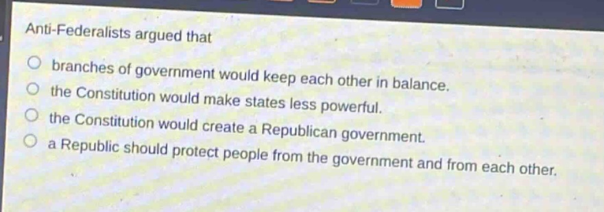 anti - federalists argued that\nbranches of government would keep each other in balance.\nthe constitution would make states less powerful.\nthe constitution would create a republican government.\na republic should protect people from the government and from each other.