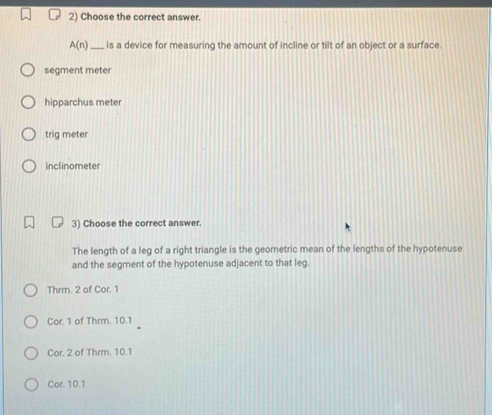 2) choose the correct answer.\na(n) ___ is a device for measuring the amount of incline or tilt of an object or a surface.\nsegment meter\nhipparchus meter\ntrig meter\ninclinometer\n3) choose the correct answer.\nthe length of a leg of a right triangle is the geometric mean of the lengths of the hypotenuse and the segment of the hypotenuse adjacent to that leg.\nthrm. 2 of cor. 1\ncor. 1 of thrm. 10.1\ncor. 2 of thrm. 10.1\ncor. 10.1