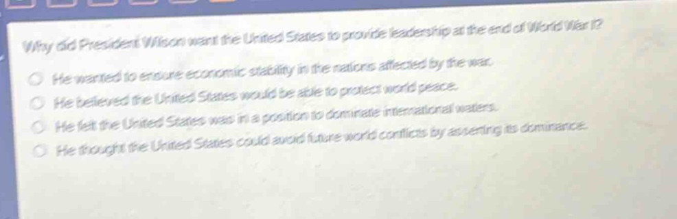 why did president wilson want the united states to provide leadership at the end of world war i?\nhe wanted to ensure economic stability in the nations affected by the war.\nhe believed the united states would be able to protect world peace.\nhe felt the united states was in a position to dominate international waters.\nhe thought the united states could avoid future world conflicts by asserting its dominance.