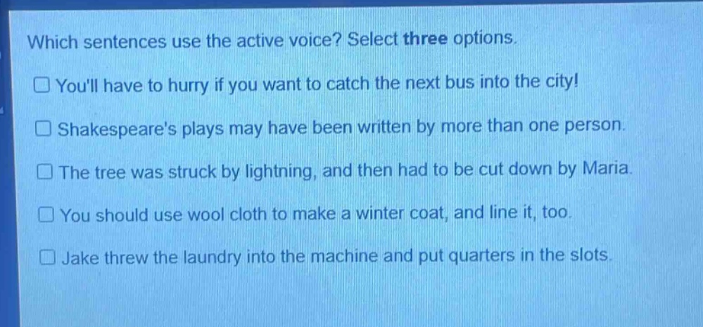 which sentences use the active voice? select three options.\n□ youll have to hurry if you want to catch the next bus into the city!\n□ shakespeares plays may have been written by more than one person.\n□ the tree was struck by lightning, and then had to be cut down by maria.\n□ you should use wool cloth to make a winter coat, and line it, too.\n□ jake threw the laundry into the machine and put quarters in the slots.