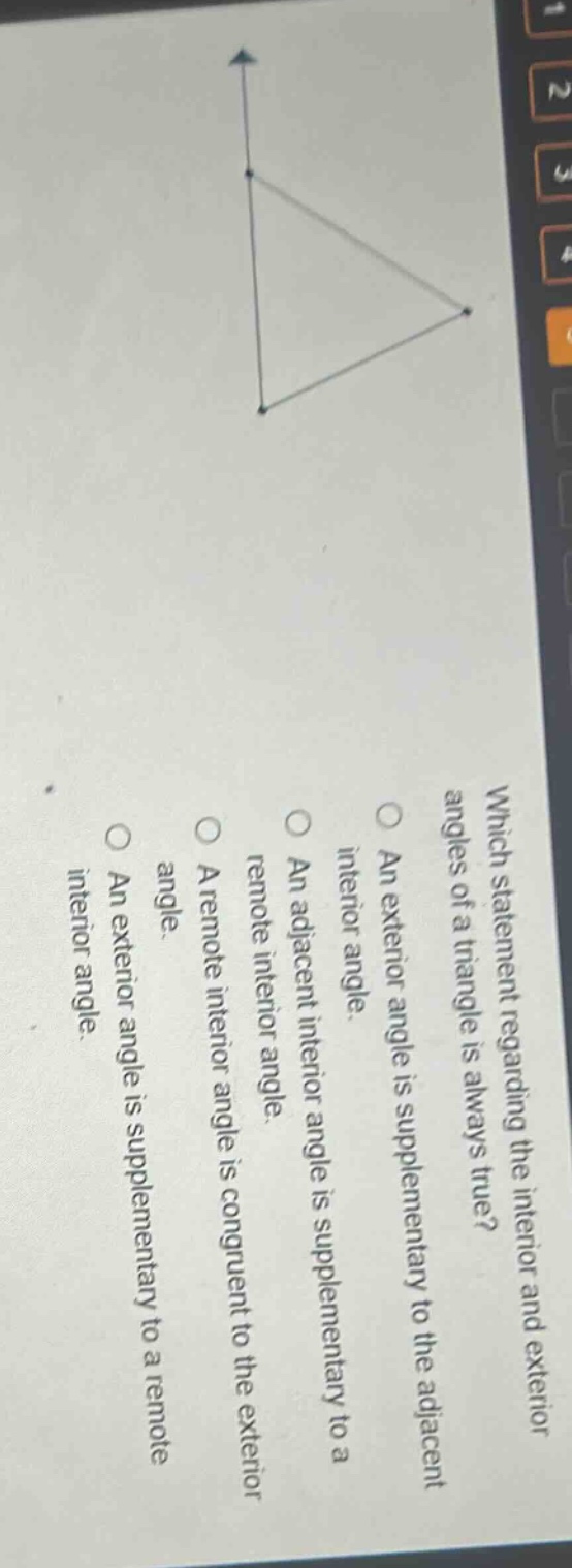 which statement regarding the interior and exterior angles of a triangle is always true?\nan exterior angle is supplementary to the adjacent interior angle.\nan adjacent interior angle is supplementary to a remote interior angle.\na remote interior angle is congruent to the exterior angle.\nan exterior angle is supplementary to a remote interior angle.