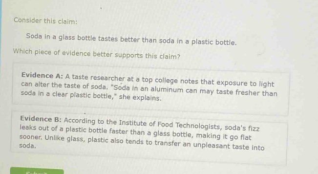 consider this claim: soda in a glass bottle tastes better than soda in a plastic bottle. which piece of evidence better supports this claim? evidence a: a taste researcher at a top college notes that exposure to light can alter the taste of soda. “soda in an aluminum can may taste fresher than soda in a clear plastic bottle,” she explains. evidence b: according to the institute of food technologists, soda’s fizz leaks out of a plastic bottle faster than a glass bottle, making it go flat sooner. unlike glass, plastic also tends to transfer an unpleasant taste into soda.