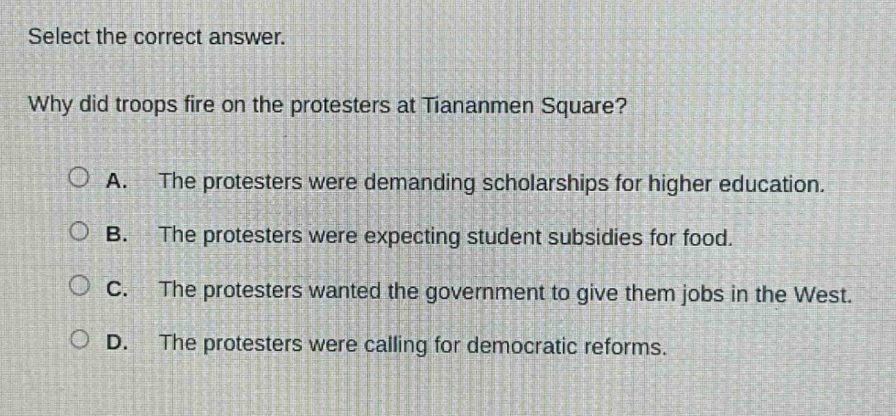 select the correct answer.\nwhy did troops fire on the protesters at tiananmen square?\na. the protesters were demanding scholarships for higher education.\nb. the protesters were expecting student subsidies for food.\nc. the protesters wanted the government to give them jobs in the west.\nd. the protesters were calling for democratic reforms.