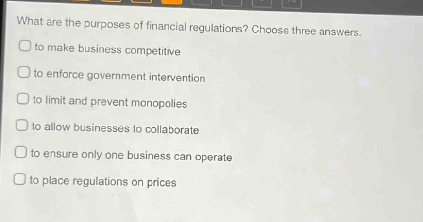 what are the purposes of financial regulations? choose three answers.\n□ to make business competitive\n□ to enforce government intervention\n□ to limit and prevent monopolies\n□ to allow businesses to collaborate\n□ to ensure only one business can operate\n□ to place regulations on prices