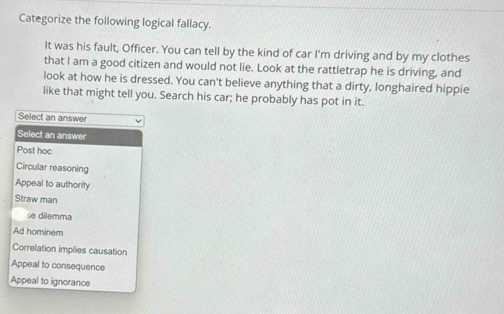 categorize the following logical fallacy. it was his fault, officer. you can tell by the kind of car im driving and by my clothes that i am a good citizen and would not lie. look at the rattletrap he is driving, and look at how he is dressed. you cant believe anything that a dirty, longhaired hippie like that might tell you. search his car; he probably has pot in it. select an answer post hoc circular reasoning appeal to authority straw man false dilemma ad hominem correlation implies causation appeal to consequence appeal to ignorance
