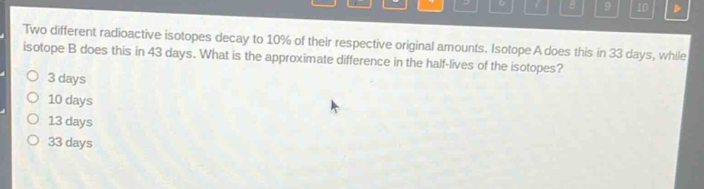 two different radioactive isotopes decay to 10% of their respective original amounts. isotope a does this in 33 days, while isotope b does this in 43 days. what is the approximate difference in the half - lives of the isotopes?\n3 days\n10 days\n13 days\n33 days