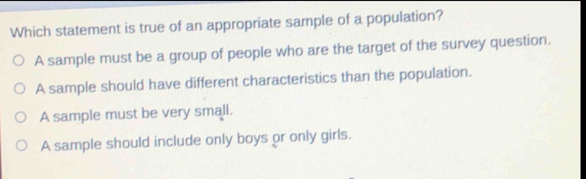 which statement is true of an appropriate sample of a population?\na sample must be a group of people who are the target of the survey question.\na sample should have different characteristics than the population.\na sample must be very small.\na sample should include only boys or only girls.