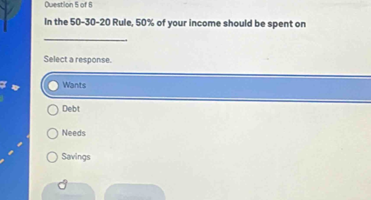 question 5 of 6\nin the 50 - 30 - 20 rule, 50% of your income should be spent on \n\nselect a response.\nwants\ndebt\nneeds\nsavings