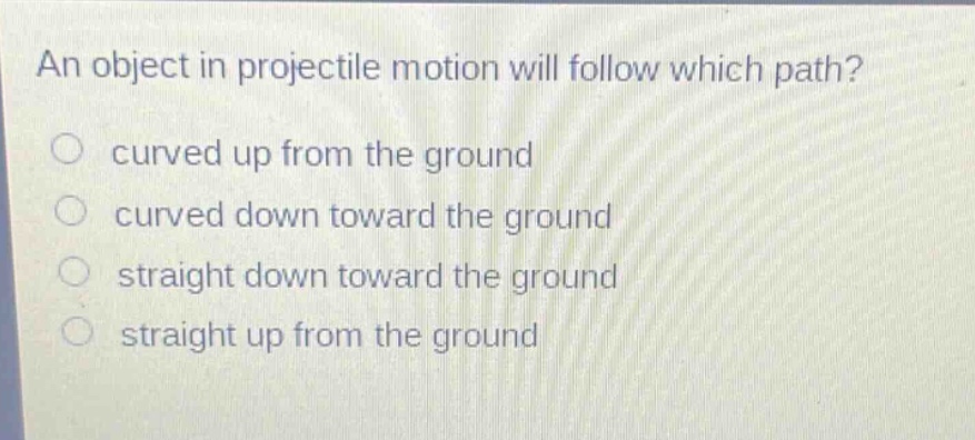 an object in projectile motion will follow which path?\ncurved up from the ground\ncurved down toward the ground\nstraight down toward the ground\nstraight up from the ground