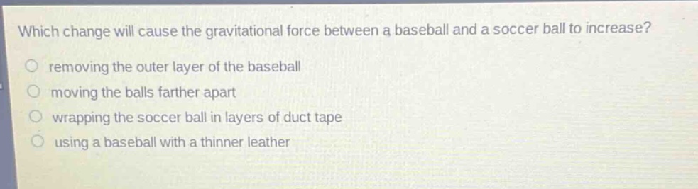 which change will cause the gravitational force between a baseball and a soccer ball to increase?\nremoving the outer layer of the baseball\nmoving the balls farther apart\nwrapping the soccer ball in layers of duct tape\nusing a baseball with a thinner leather