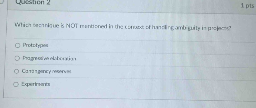 question 2\n1 pts\nwhich technique is not mentioned in the context of handling ambiguity in projects?\nprototypes\nprogressive elaboration\ncontingency reserves\nexperiments