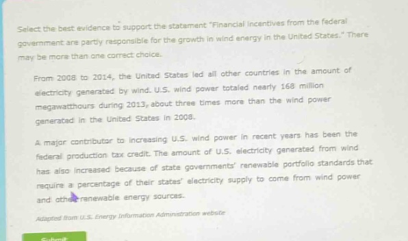 select the best evidence to support the statement \financial incentives from the federal government are partly responsible for the growth in wind energy in the united states.\ there may be more than one correct choice.\nfrom 2008 to 2014, the united states led all other countries in the amount of electricity generated by wind. u.s. wind power totaled nearly 168 million megawatt - hours during 2013, about three times more than the wind power generated in the united states in 2008.\na major contributor to increasing u.s. wind power in recent years has been the federal production tax credit. the amount of u.s. electricity generated from wind has also increased because of state governments renewable portfolio standards that require a percentage of their states electricity supply to come from wind power and other renewable energy sources.\nadapted from u.s. energy information administration website