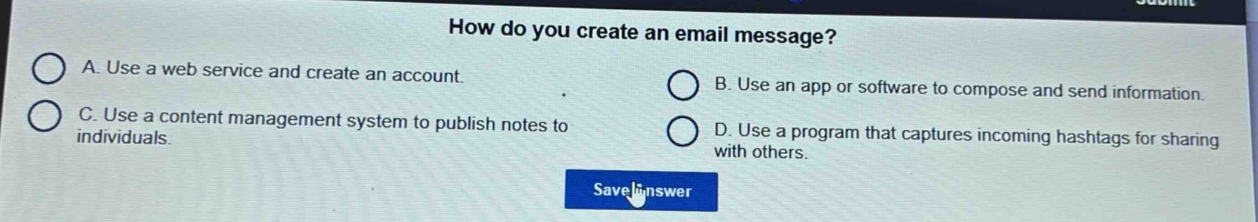 how do you create an email message?\na. use a web service and create an account.\nb. use an app or software to compose and send information.\nc. use a content management system to publish notes to individuals.\nd. use a program that captures incoming hashtags for sharing with others.