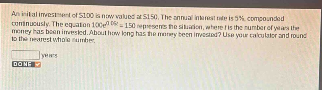 an initial investment of $100 is now valued at $150. the annual interest rate is 5%, compounded continuously. the equation 100e^{0.05t}=150 represents the situation, where t is the number of years the money has been invested. about how long has the money been invested? use your calculator and round to the nearest whole number. years done