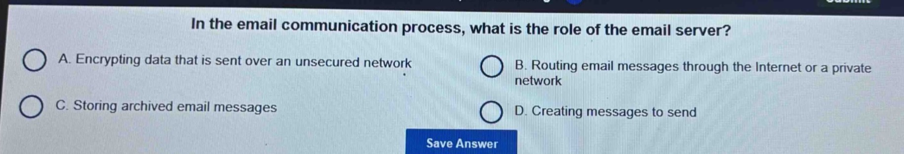 in the email communication process, what is the role of the email server?\na. encrypting data that is sent over an unsecured network\nb. routing email messages through the internet or a private network\nc. storing archived email messages\nd. creating messages to send