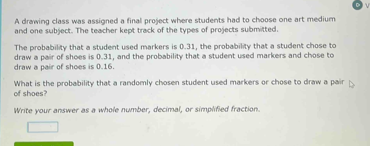 a drawing class was assigned a final project where students had to choose one art medium and one subject. the teacher kept track of the types of projects submitted.\nthe probability that a student used markers is 0.31, the probability that a student chose to draw a pair of shoes is 0.31, and the probability that a student used markers and chose to draw a pair of shoes is 0.16.\nwhat is the probability that a randomly chosen student used markers or chose to draw a pair of shoes?\nwrite your answer as a whole number, decimal, or simplified fraction.