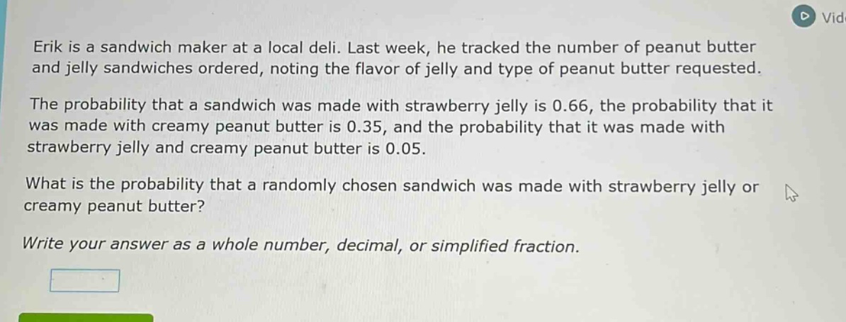erik is a sandwich maker at a local deli. last week, he tracked the number of peanut butter and jelly sandwiches ordered, noting the flavor of jelly and type of peanut butter requested.\nthe probability that a sandwich was made with strawberry jelly is 0.66, the probability that it was made with creamy peanut butter is 0.35, and the probability that it was made with strawberry jelly and creamy peanut butter is 0.05.\nwhat is the probability that a randomly chosen sandwich was made with strawberry jelly or creamy peanut butter?\nwrite your answer as a whole number, decimal, or simplified fraction.