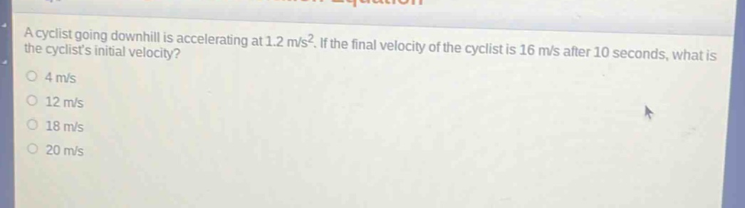 a cyclist going downhill is accelerating at 1.2 m/s². if the final velocity of the cyclist is 16 m/s after 10 seconds, what is the cyclists initial velocity?\n4 m/s\n12 m/s\n18 m/s\n20 m/s
