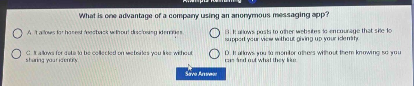 what is one advantage of a company using an anonymous messaging app?\na. it allows for honest feedback without disclosing identities.\nb. it allows posts to other websites to encourage that site to support your view without giving up your identity.\nc. it allows for data to be collected on websites you like without sharing your identity.\nd. it allows you to monitor others without them knowing so you can find out what they like.