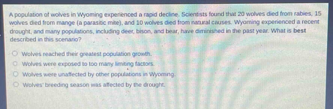 a population of wolves in wyoming experienced a rapid decline. scientists found that 20 wolves died from rabies, 15 wolves died from mange (a parasitic mite), and 10 wolves died from natural causes. wyoming experienced a recent drought, and many populations, including deer, bison, and bear, have diminished in the past year. what is best described in this scenario?\nwolves reached their greatest population growth.\nwolves were exposed to too many limiting factors.\nwolves were unaffected by other populations in wyoming.\nwolves breeding season was affected by the drought.