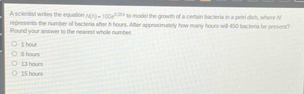 a scientist writes the equation $n(h)=100e^{0.25h}$ to model the growth of a certain bacteria in a petri dish, where $n$ represents the number of bacteria after $h$ hours. after approximately how many hours will 450 bacteria be present? round your answer to the nearest whole number.\n1 hour\n6 hours\n13 hours\n15 hours