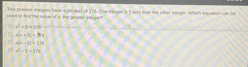 two positive integers have a product of 176. one integer is 5 less than the other integer. which equation can be used to find the value of x, the greater integer?\n$x^{2}+5 = 176$\n$x(x + 5)=176$\n$x(x - 5)=176$\n$x^{2}-5 = 176$