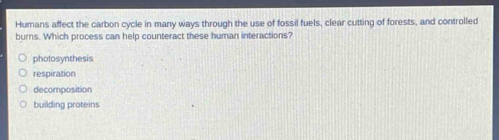 humans affect the carbon cycle in many ways through the use of fossil fuels, clear - cutting of forests, and controlled burns. which process can help counteract these human interactions?\nphotosynthesis\nrespiration\ndecomposition\nbuilding proteins