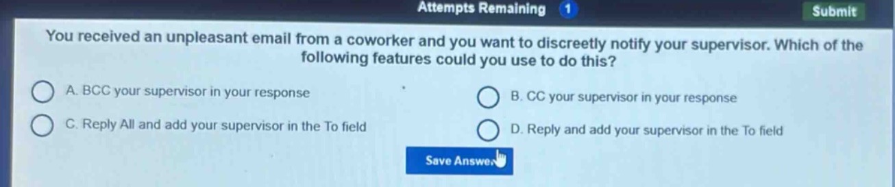 you received an unpleasant email from a coworker and you want to discreetly notify your supervisor. which of the following features could you use to do this?\na. bcc your supervisor in your response\nb. cc your supervisor in your response\nc. reply all and add your supervisor in the to field\nd. reply and add your supervisor in the to field