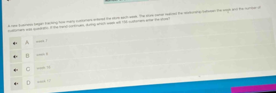 a new business began tracking how many customers entered the store each week. the store owner realized the relationship between the week and the number of customers was quadratic. if the trend continues, during which week will 156 customers enter the store?\na week 7\nb week 8\nc week 16\nd week 17