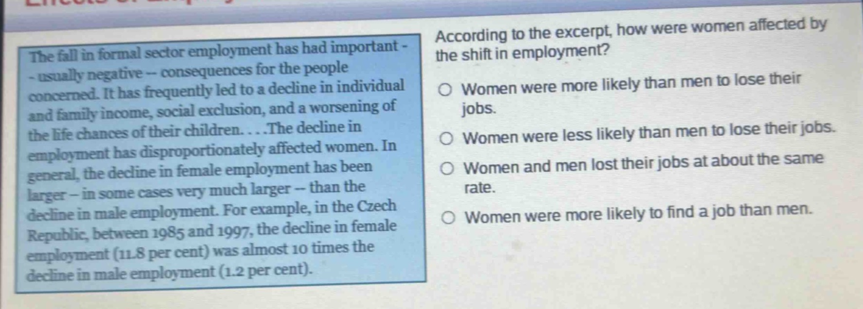 the fall in formal - sector employment has had important - usually negative - consequences for the people concerned. it has frequently led to a decline in individual and family income, social exclusion, and a worsening of the life chances of their children....the decline in employment has disproportionately affected women. in general, the decline in female employment has been larger - in some cases very much larger - than the decline in male employment. for example, in the czech republic, between 1985 and 1997, the decline in female employment (11.8 per cent) was almost 10 times the decline in male employment (1.2 per cent). according to the excerpt, how were women affected by the shift in employment? women were more likely than men to lose their jobs. women were less likely than men to lose their jobs. women and men lost their jobs at about the same rate. women were more likely to find a job than men.