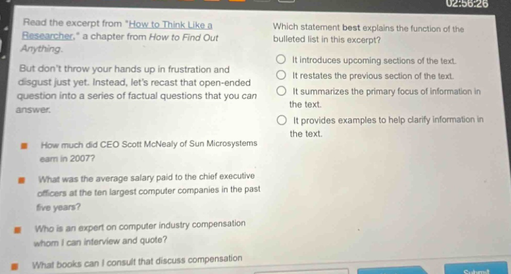 read the excerpt from \how to think like a researcher,\ a chapter from how to find out anything. but don’t throw your hands up in frustration and disgust just yet. instead, let’s recast that open - ended question into a series of factual questions that you can answer. how much did ceo scott mcnealy of sun microsystems earn in 2007? what was the average salary paid to the chief executive officers at the ten largest computer companies in the past five years? who is an expert on computer industry compensation whom i can interview and quote? what books can i consult that discuss compensation? which statement best explains the function of the bulleted list in this excerpt? it introduces upcoming sections of the text. it restates the previous section of the text. it summarizes the primary focus of information in the text. it provides examples to help clarify information in the text.