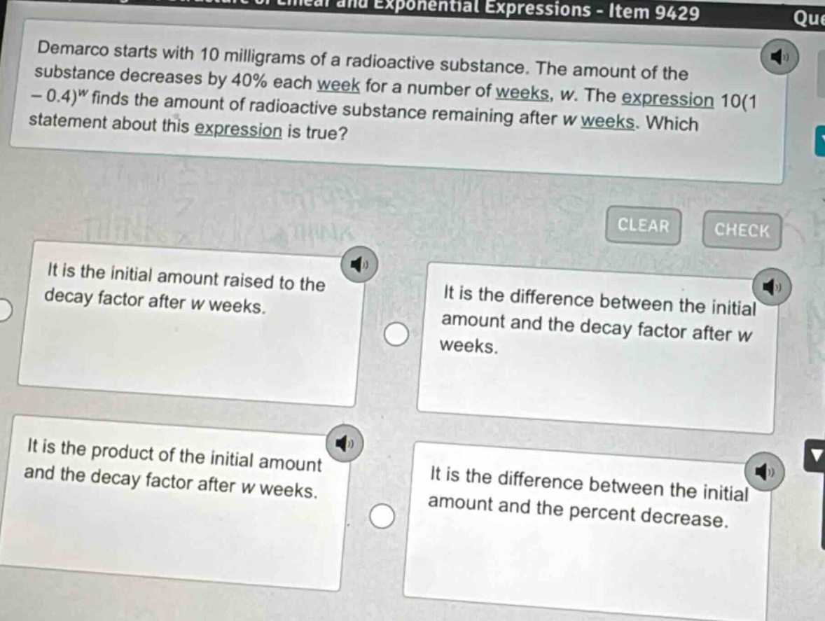 demarco starts with 10 milligrams of a radioactive substance. the amount of the substance decreases by 40% each week for a number of weeks, w. the expression 10(1 - 0.4)^w finds the amount of radioactive substance remaining after w weeks. which statement about this expression is true? it is the initial amount raised to the decay factor after w weeks. it is the difference between the initial amount and the decay factor after w weeks. it is the product of the initial amount and the decay factor after w weeks. it is the difference between the initial amount and the percent decrease.