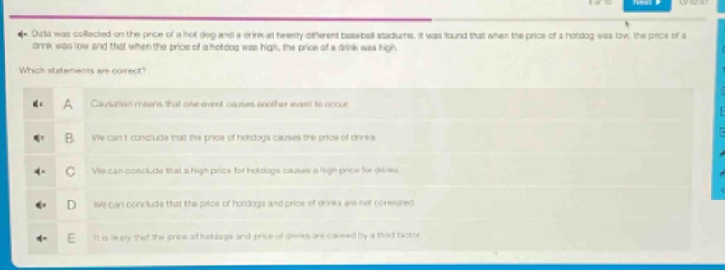 data was collected on the price of a hot - dog and a drink at twenty different baseball stadiums. it was found that when the price of a hot - dog was low, the price of a drink was low and that when the price of a hot - dog was high, the price of a drink was high. which statements are correct? a: causation means that one event causes another event to occur. b: we cant conclude that the price of hotdogs causes the price of drinks. c: we can conclude that a high price for hotdogs causes a high price for drinks. d: we can conclude that the price of hotdogs and price of drinks are not correlated. e: it is likely that the price of hotdogs and price of drinks are caused by a third factor.