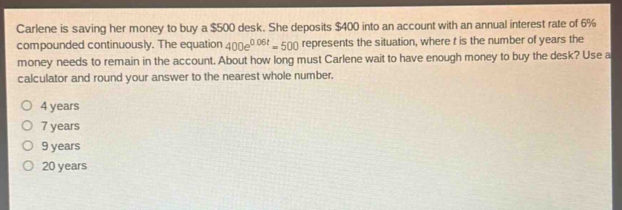 carlene is saving her money to buy a $500 desk. she deposits $400 into an account with an annual interest rate of 6% compounded continuously. the equation $400e^{0.06t}=500$ represents the situation, where $t$ is the number of years the money needs to remain in the account. about how long must carlene wait to have enough money to buy the desk? use a calculator and round your answer to the nearest whole number.\no 4 years\no 7 years\no 9 years\no 20 years