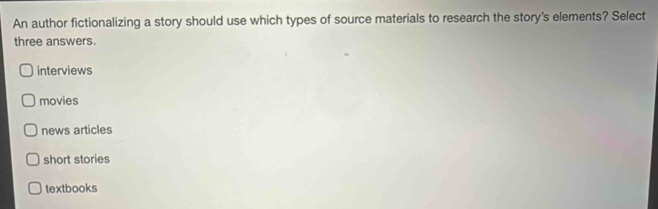 an author fictionalizing a story should use which types of source materials to research the storys elements? select three answers.\ninterviews\nmovies\nnews articles\nshort stories\ntextbooks