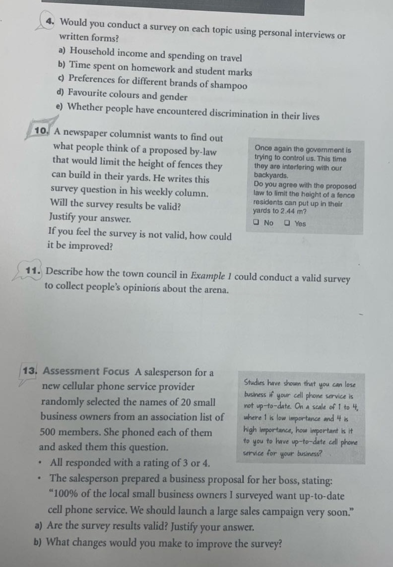 4. would you conduct a survey on each topic using personal interviews or written forms?\na) household income and spending on travel\nb) time spent on homework and student marks\nc) preferences for different brands of shampoo\nd) favourite colours and gender\ne) whether people have encountered discrimination in their lives\n10. a newspaper columnist wants to find out what people think of a proposed by - law that would limit the height of fences they can build in their yards. he writes this survey question in his weekly column. will the survey results be valid? justify your answer. if you feel the survey is not valid, how could it be improved?\n11. describe how the town council in example 1 could conduct a valid survey to collect people’s opinions about the arena.\n13. assessment focus a salesperson for a new cellular phone service provider randomly selected the names of 20 small business owners from an association list of 500 members. she phoned each of them and asked them this question. all responded with a rating of 3 or 4. the salesperson prepared a business proposal for her boss, stating: “100% of the local small business owners i surveyed want up - to - date cell phone service. we should launch a large sales campaign very soon.”\na) are the survey results valid? justify your answer.\nb) what changes would you make to improve the survey?