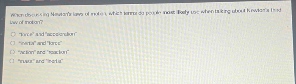when discussing newtons laws of motion, which terms do people most likely use when talking about newtons third law of motion?\n“force” and “acceleration”\n“inertia” and “force”\n“action” and “reaction”\n“mass” and “inertia”