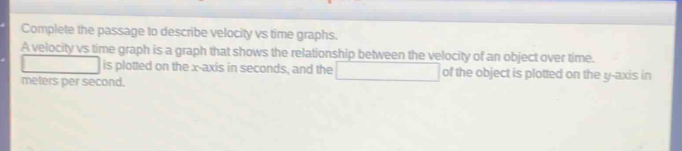 complete the passage to describe velocity vs time graphs. a velocity vs time graph is a graph that shows the relationship between the velocity of an object over time. blank is plotted on the x - axis in seconds, and the blank of the object is plotted on the y - axis in meters per second.