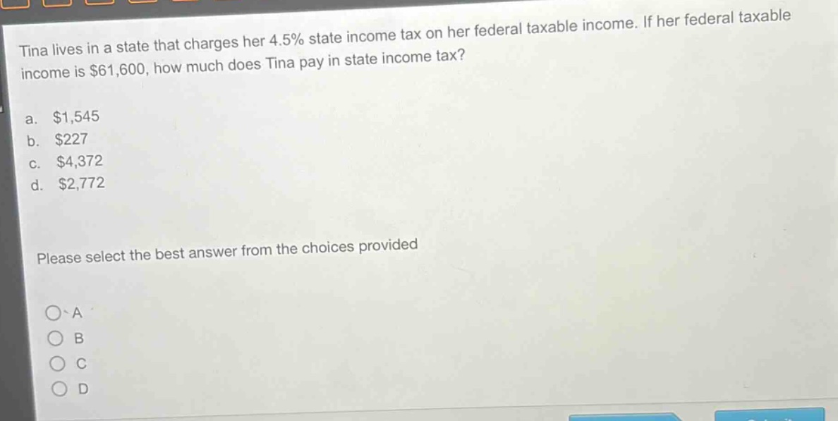 tina lives in a state that charges her 4.5% state income tax on her federal taxable income. if her federal taxable income is $61,600, how much does tina pay in state income tax?\na. $1,545\nb. $227\nc. $4,372\nd. $2,772\nplease select the best answer from the choices provided\no a\no b\no c\no d