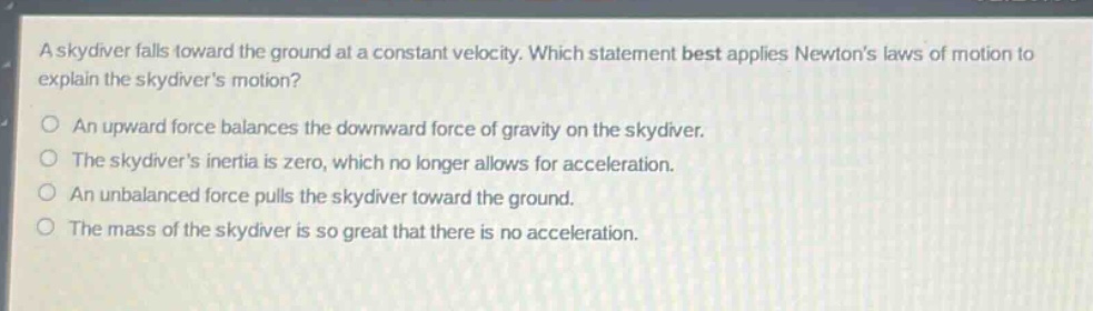 a skydiver falls toward the ground at a constant velocity. which statement best applies newtons laws of motion to explain the skydivers motion?\nan upward force balances the downward force of gravity on the skydiver.\nthe skydivers inertia is zero, which no longer allows for acceleration.\nan unbalanced force pulls the skydiver toward the ground.\nthe mass of the skydiver is so great that there is no acceleration.