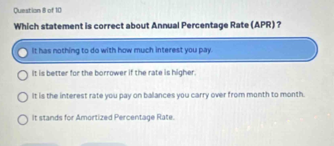 question 8 of 10\nwhich statement is correct about annual percentage rate (apr)?\nit has nothing to do with how much interest you pay.\nit is better for the borrower if the rate is higher.\nit is the interest rate you pay on balances you carry over from month to month.\nit stands for amortized percentage rate.
