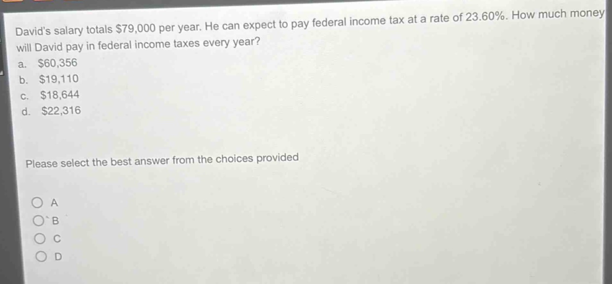 davids salary totals $79,000 per year. he can expect to pay federal income tax at a rate of 23.60%. how much money will david pay in federal income taxes every year?\na. $60,356\nb. $19,110\nc. $18,644\nd. $22,316\nplease select the best answer from the choices provided\n○ a\n○ b\n○ c\n○ d
