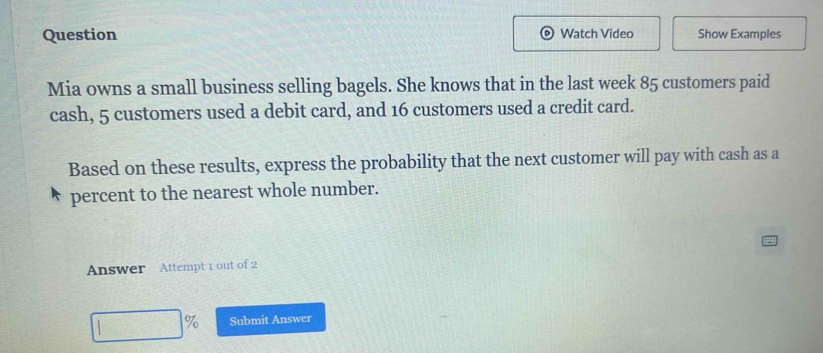 question\nmia owns a small business selling bagels. she knows that in the last week 85 customers paid cash, 5 customers used a debit card, and 16 customers used a credit card.\nbased on these results, express the probability that the next customer will pay with cash as a percent to the nearest whole number.\nanswer attempt 1 out of 2\n% submit answer