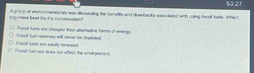 a group of environmentalists was discussing the benefits and drawbacks associated with using fossil fuels. which argument best fits the conversation?\nfossil fuels are cheaper than alternative forms of energy.\nfossil fuel reserves will never be depleted.\nfossil fuels are easily renewed.\nfossil fuel use does not affect the environment.