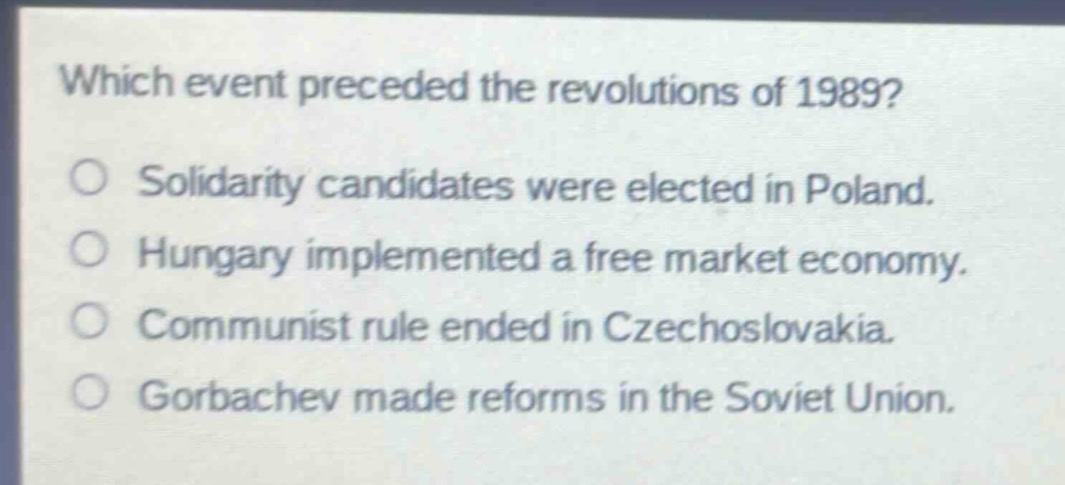 which event preceded the revolutions of 1989?\n○ solidarity candidates were elected in poland.\n○ hungary implemented a free market economy.\n○ communist rule ended in czechoslovakia.\n○ gorbachev made reforms in the soviet union.