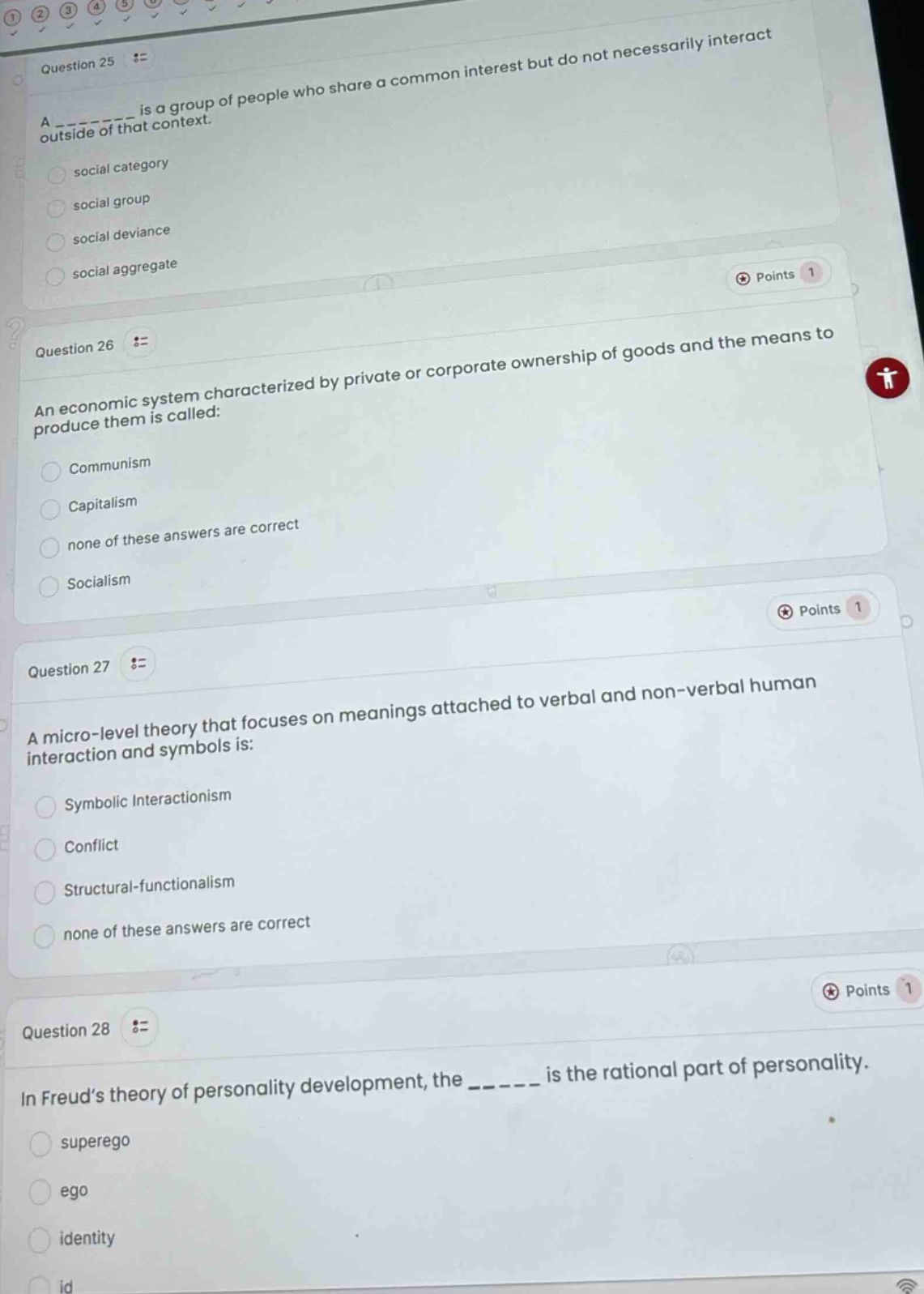 question 25 :=\na _______ is a group of people who share a common interest but do not necessarily interact outside of that context.\nsocial category\nsocial group\nsocial deviance\nsocial aggregate\npoints 1\nquestion 26 :=\nan economic system characterized by private or corporate ownership of goods and the means to produce them is called:\ncommunism\ncapitalism\nnone of these answers are correct\nsocialism\npoints 1\nquestion 27 :=\na micro - level theory that focuses on meanings attached to verbal and non - verbal human interaction and symbols is:\nsymbolic interactionism\nconflict\nstructural - functionalism\nnone of these answers are correct\npoints 1\nquestion 28 :=\nin freud’s theory of personality development, the _______ is the rational part of personality.\nsuperego\nego\nidentity\nid